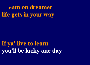 cam on dreamer
life gets in your way

If ya' live to learn
you'll be lucky one day