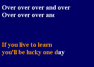 Over over over and over
Over over over am

If you live to learn
you'll be lucky one day