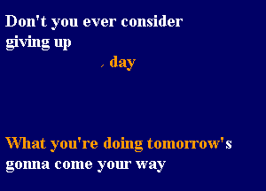 Don't you ever consider

giving up
, day

What you're doing tomorrow's
gonna come your way