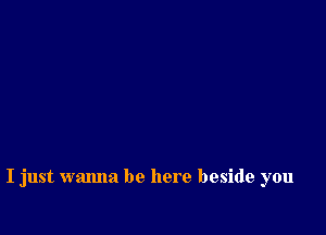 I just wanna be here beside you