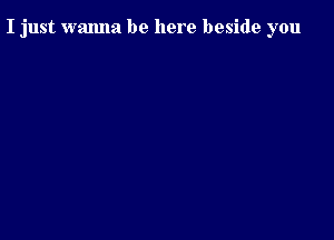 I just wanna be here beside you