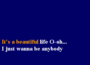 It's a beautiful life 0-011...
I just wanna be anybody