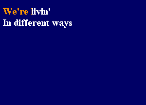 W'e're livin'
In different ways