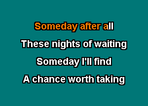 Someday after all

These nights of waiting

Someday I'll find

A chance worth taking