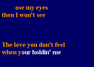 ose my eyes
then I won't see

The love you don't feel
when your holdin' me