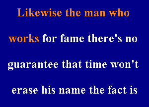 Likewise the man Who
works for fame there's no
guarantee that time won't

erase his name the fact is