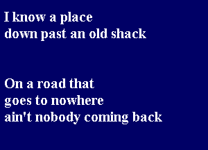 I know a place
down past an old shack

On a road that
goes to nowhere
ain't nobody coming back