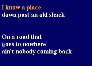 I know a place
down past an old shack

On a road that
goes to nowhere
ain't nobody coming back