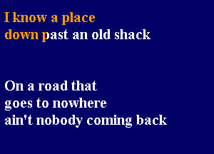 I know a place
down past an old shack

On a road that
goes to nowhere
ain't nobody coming back