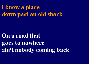 I know a place
down past an old shack

On a road that
goes to nowhere
ain't nobody coming back