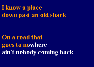 I know a place
down past an old shack

On a road that
goes to nowhere
ain't nobody coming back