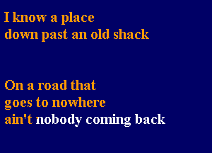 I know a place
down past an old shack

On a road that
goes to nowhere
ain't nobody coming back