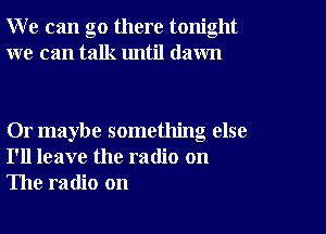 W e can go there tonight
we can talk until dawn

Or maybe something else
I'll leave the radio on
The radio on