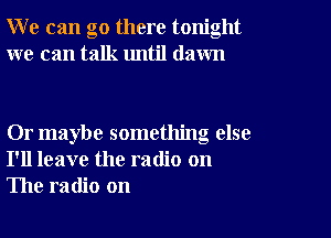 W e can go there tonight
we can talk until dawn

Or maybe something else
I'll leave the radio on
The radio on