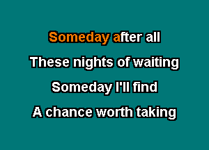 Someday after all

These nights of waiting

Someday I'll find

A chance worth taking