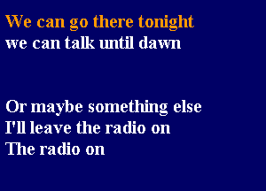 W e can go there tonight
we can talk until dawn

Or maybe something else
I'll leave the radio on
The radio on