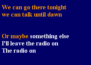 W e can go there tonight
we can talk until dawn

Or maybe something else
I'll leave the radio on
The radio on