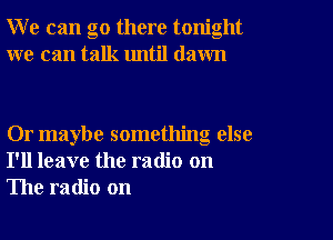 W e can go there tonight
we can talk until dawn

Or maybe something else
I'll leave the radio on
The radio on