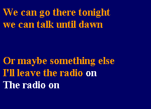 W e can go there tonight
we can talk until dawn

Or maybe something else
I'll leave the radio on
The radio on