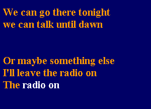 W e can go there tonight
we can talk until dawn

Or maybe something else
I'll leave the radio on
The radio on