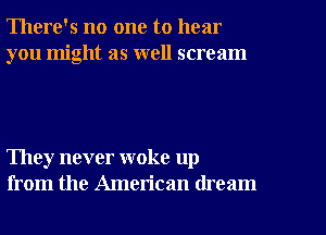 There's no one to hear
you might as well scream

They never woke up
from the American dream