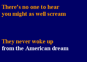 There's no one to hear
you might as well scream

They never woke up
from the American dream