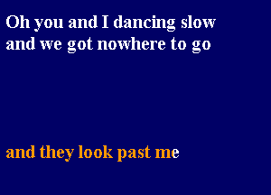 Oh you and I dancing slomr
and we got nowhere to go

and they look past me