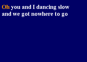 Oh you and I dancing slomr
and we got nowhere to go