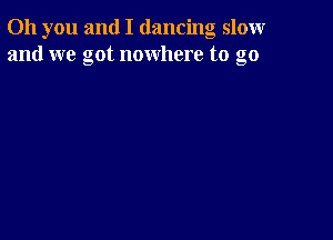 Oh you and I dancing slomr
and we got nowhere to go