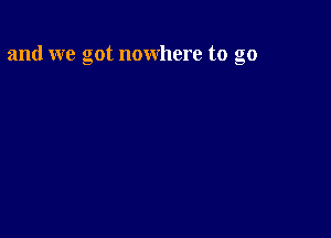 and we got nowhere to go