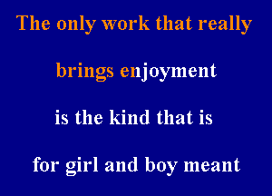 The only work that really
brings enjoyment
is the kind that is

for girl and boy meant