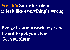 Well it's Saturday night
it feels like everything's wrong

I've got some strawberry Wine
I want to get you alone
Get you alone