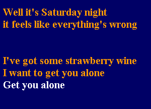 Well it's Saturday night
it feels like everything's wrong

I've got some strawberry Wine
I want to get you alone
Get you alone