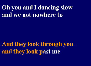 Oh you and I dancing slow
and we got nowhere to

And they look through you
and they look past me