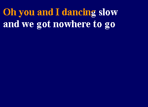 Oh you and I dancing slomr
and we got nowhere to go