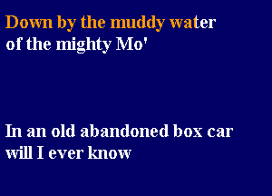 Down by the muddy water
of the mighty Mo'

In an old abandoned box car
will I ever know