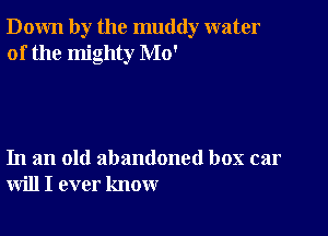 Down by the muddy water
of the mighty Mo'

In an old abandoned box car
will I ever know