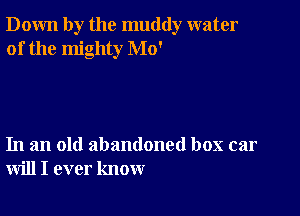 Down by the muddy water
of the mighty Mo'

In an old abandoned box car
will I ever know