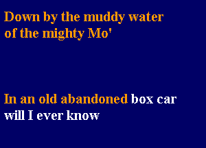 Down by the muddy water
of the mighty Mo'

In an old abandoned box car
will I ever know