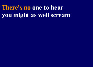 There's no one to hear
you might as well scream