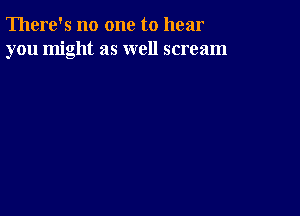 There's no one to hear
you might as well scream