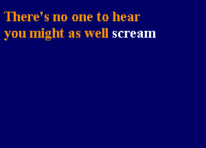 There's no one to hear
you might as well scream