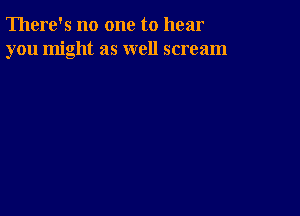 There's no one to hear
you might as well scream