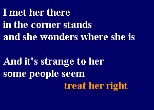 I met her there
in the corner stands
and she wonders where she is

And it's strange to her
some people seem
treat her right