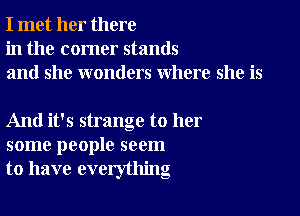 I met her there
in the corner stands
and she wonders where she is

And it's strange to her
some people seem
to have everything