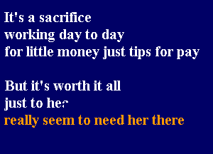 It's a sacriflce
working day to day
for little money just tips for pay

But it's worth it all
just to her
really seem to need her there