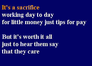 It's a sacrifice
working day to day
for little money just tips for pay

But it's worth it all
just to hear them say
that they care