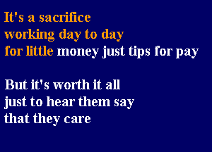 It's a sacrifice
working day to day
for little money just tips for pay

But it's worth it all
just to hear them say
that they care