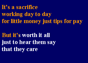 It's a sacrifice
working day to day
for little money just tips for pay

But it's worth it all
just to hear them say
that they care