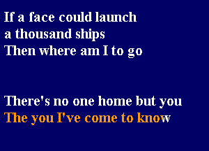 If a face could launch
a thousand ships
Then Where am I to go

There's no one home but you
The you I've come to knowr